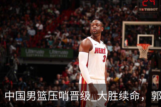 中国男篮压哨晋级 大胜续命，郭士强不会下课 但挑战才刚刚开始！