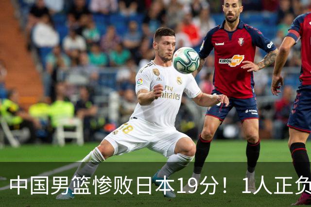 中国男篮惨败日本19分！1人正负值-22太辣眼，下场若再输就出局