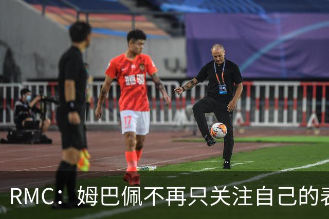 RMC：姆巴佩不再只关注自己的表现，关心队友的同时也会积极回防