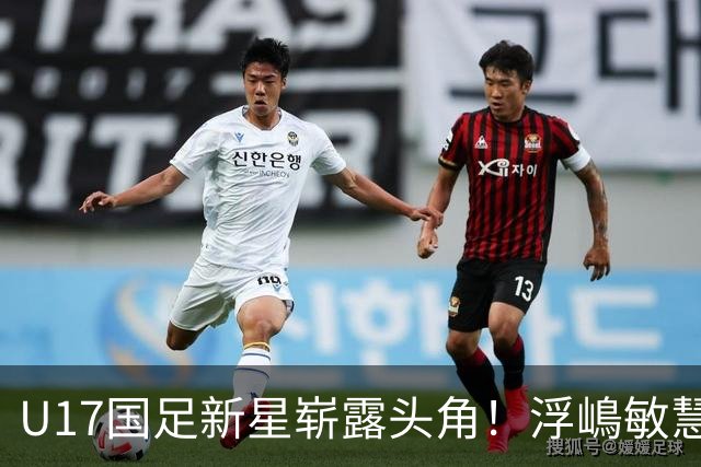 U17国足新星崭露头角！浮嶋敏慧眼识珠，首秀破门助力大胜！